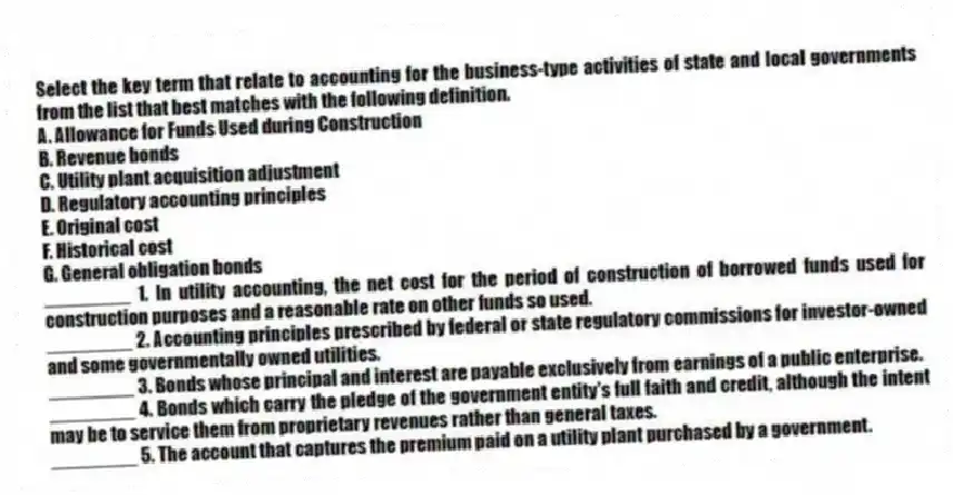 Select the key term that relate to accounting for the business-type activities of state and local governments from the list that best matches with the following definition.
A. Allowance for Funds Used during Construction
B. Revenue bonds
C. Utility plant acquisition adjustment
D. Regulatory accounting principles
E. Original cost
F. Historical cost
G. General obligation bonds
________ 1. In utility accounting, the net cost for the period of construction of borrowed funds used for construction purposes and a reasonable rate on other funds so used.
________ 2. Accounting principles prescribed by federal or state regulatory commissions for investor-owned and some governmentally owned utilities.
________ 3. Bonds whose principal and interest are payable exclusively from earnings of a public enterprise.
________ 4. Bonds which carry the pledge of the government entity's full faith and credit, although the intent may be to service them from proprietary revenues rather than general taxes.
________ 5. The account that captures the premium paid on a utility plant purchased by a government.