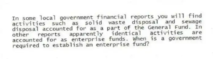 In some local government financial reports you will find activities such as solid waste disposal and sewage disposal accounted for as a part of the General Fund. In other reports apparently identical activities are accounted for as enterprise funds. When is a government required to establish an enterprise fund?