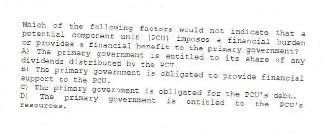 Which of the following factors would not indicate that a potential component unit (PCU) imposes a financial burden or provides a financial benefit to the primary government?
A) The primary government is entitled to its share of any dividends distributed by the PCU.
B) The primary government is obligated to provide financial support to the PCU.
C) The primary government is obligated for the PCU's debt.
D) The primary government is entitled to the PCU's resources.