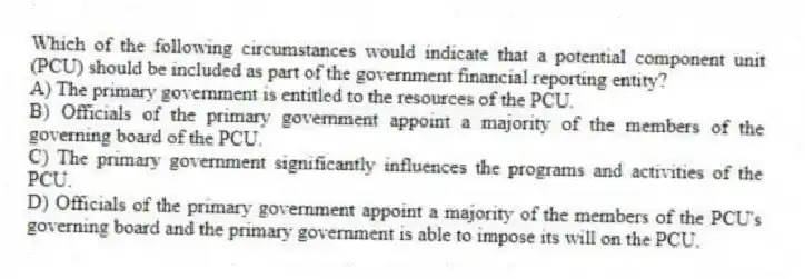 Which of the following circumstances would indicate that a potential component unit (PCU) should be included as part of the government financial reporting entity?
A) The primary government is entitled to the resources of the PCU.
B) Officials of the primary government appoint a majority of the members of the governing board of the PCU.
C) The primary government significantly influences the programs and activities of the PCU.
D) Officials of the primary government appoint a majority of the members of the PCU's governing board and the primary government is able to impose its will on the PCU.