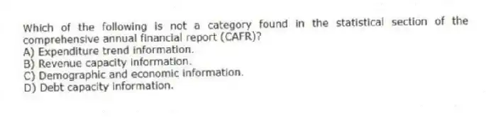 Which of the following is not a category found in the statistical section of the comprehensive annual financial report (CAFR)?
A) Expenditure trend information.
B) Revenue capacity information.
C) Demographic and economic information.
D) Debt capacity information.