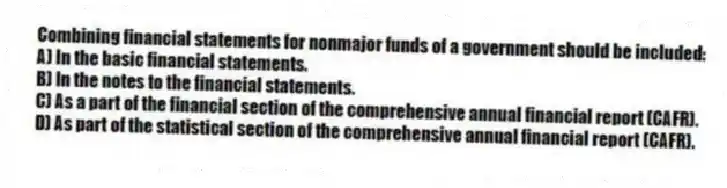 Combining financial statements for nonmajor funds of a government should be included:
A) In the basic financial statements.
B) In the notes to the financial statements.
C) As a part of the financial section of the comprehensive annual financial report (CAFR).
D) As part of the statistical section of the comprehensive annual financial report (CAFR).