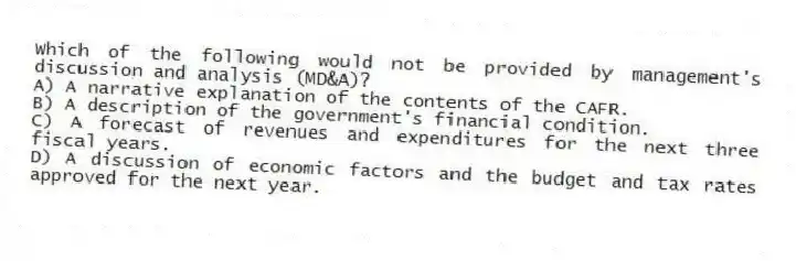 Which of the following would not be provided by management's discussion and analysis (MD&A)?
A) A narrative explanation of the contents of the CAFR.
B) A description of the government's financial condition.
C) A forecast of revenues and expenditures for the next three fiscal years.
D) A discussion of economic factors and the budget and tax rates approved for the next year.
