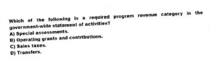 Which of the following is a required program revenue category in the government-wide statement of activities?
A) Special assessments.
B) Operating grants and contributions.
C) Sales taxes.
D) Transfers.
