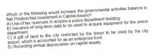 Which of the following would increase the governmental activities balance in Net Position-Net Investment in Capital Assets?
A) Use of tax revenues to acquire a police department building.
B) Issuance of long-term debt to be used to acquire equipment for the police department.
C) A gift of land to the city restricted by the donor to be used by the city airport, which is accounted for as an enterprise fund.
D) Recording annual depreciation on capital assets.