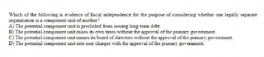 Which of the following is evidence of fiscal independence for the purpose of considering whether one legally separate organization is a component unit of another?
A) The potential component unit is precluded from issuing long-term debt.
B) The potential component unit raises its own taxes without the approval of the primary government.
C) The potential component unit names its board of directors without the approval of the primary government.
D) The potential component unit sets user charges with the approval of the primary government.