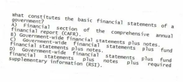 What constitutes the basic financial statements of a government?
A) Financial section of the comprehensive annual financial report (CAFR).
B) Government-wide financial statements plus notes.
C) Government-wide financial statements plus fund financial statements plus notes.
D) Government-wide financial statements plus fund financial statements plus notes plus required supplementary information (RSI).