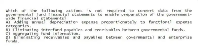 Which of the following actions is not required to convert data from the governmental fund financial statements to enable preparation of the government-wide financial statements?
A) Adding annual depreciation expense proportionately to functional expense categories.
B) Eliminating interfund payables and receivables between governmental funds.
C) Aggregating fund information.
D) Eliminating receivables and payables between governmental and enterprise funds.