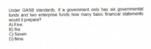 Under GASB standards, if a government only has six governmental funds and two enterprise funds how many basic financial statements would it prepare?
A) Five.
B) Six.
C) Seven.
D) Nine.