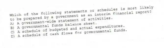 Which of the following statements or schedules is most likely to be prepared by a government as an interim financial report?
A) A government-wide statement of activities.
B) A governmental funds balance sheet.
C) A schedule of budgeted and actual expenditures.
D) A schedule of cash flows for governmental funds.