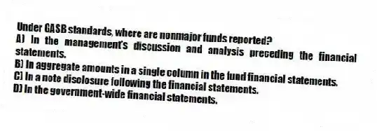 Under GASB standards, where are nonmajor funds reported?
A) In the management's discussion and analysis preceding the financial statements.
B) In aggregate amounts in a single column in the fund financial statements.
C) In a note disclosure following the financial statements.
D) In the government-wide financial statements.