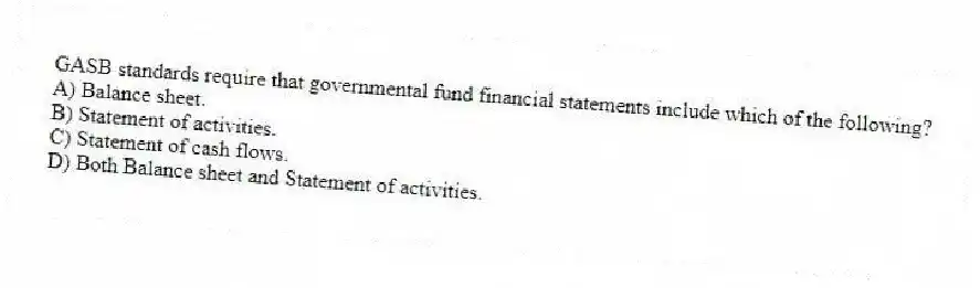 GASB standards require that governmental fund financial statements include which of the following?
A) Balance sheet.
B) Statement of activities.
C) Statement of cash flows.
D) Both Balance sheet and Statement of activities.