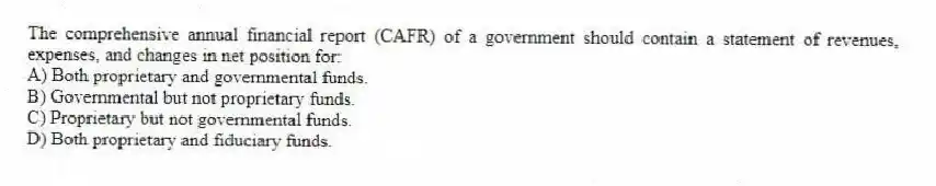 The comprehensive annual financial report (CAFR) of a government should contain a statement of revenues, expenses, and changes in net position for:
A) Both proprietary and governmental funds.
B) Governmental but not proprietary funds.
C) Proprietary but not governmental funds.
D) Both proprietary and fiduciary funds.