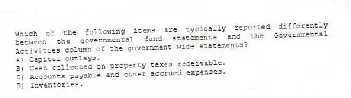 Which of the following items are typically reported differently between the governmental fund statements and the Governmental Activities column of the government-wide statements?
A) Capital outlays.
B) Cash collected on property taxes receivable.
C) Accounts payable and other accrued expenses.
D) Inventories.