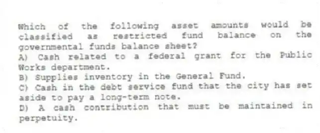 Which of the following asset amounts would be classified as restricted fund balance on the governmental funds balance sheet?
A) Cash related to a federal grant for the Public Works department.
B) Supplies inventory in the General Fund.
C) Cash in the debt service fund that the city has set aside to pay a long-term note.
D) A cash contribution that must be maintained in perpetuity.