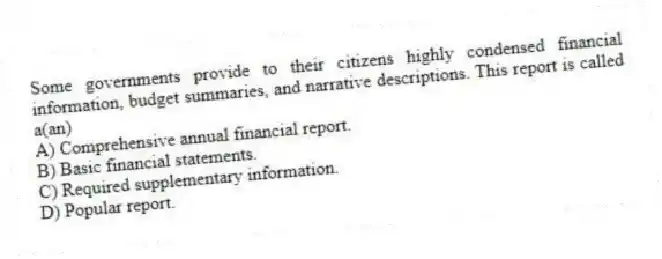 Some governments provide to their citizens highly condensed financial information, budget summaries, and narrative descriptions. This report is called a(an)
A) Comprehensive annual financial report.
B) Basic financial statements.
C) Required supplementary information.
D) Popular report.