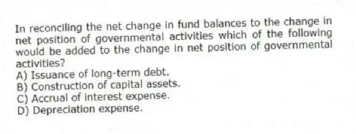 In reconciling the net change in fund balances to the change in net position of governmental activities which of the following would be added to the change in net position of governmental activities?
A) Issuance of long-term debt.
B) Construction of capital assets.
C) Accrual of interest expense.
D) Depreciation expense.