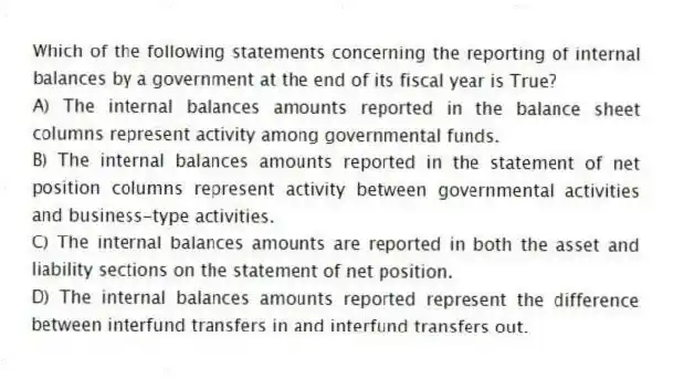Which of the following statements concerning the reporting of internal balances by a government at the end of its fiscal year is True?
A) The internal balances amounts reported in the balance sheet columns represent activity among governmental funds.
B) The internal balances amounts reported in the statement of net position columns represent activity between governmental activities and business-type activities.
C) The internal balances amounts are reported in both the asset and liability sections on the statement of net position.
D) The internal balances amounts reported represent the difference between interfund transfers in and interfund transfers out.
