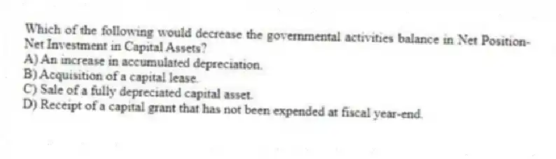 Which of the following would decrease the governmental activities balance in Net Position-Net Investment in Capital Assets?
A) An increase in accumulated depreciation.
B) Acquisition of a capital lease.
C) Sale of a fully depreciated capital asset.
D) Receipt of a capital grant that has not been expended at fiscal year-end.