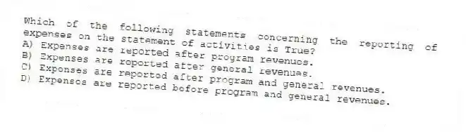 Which of the following statements concerning the reporting of expenses on the statement of activities is True?
A) Expenses are reported after program revenues.
B) Expenses are reported after general revenues.
C) Expenses are reported after program and general revenues.
D) Expenses are reported before program and general revenues.
