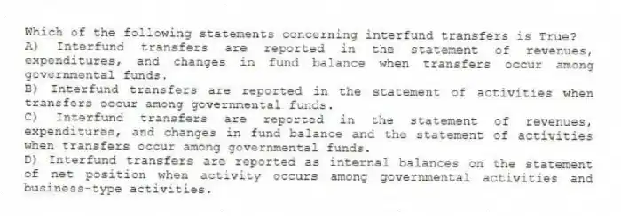 Which of the following statements concerning interfund transfers is True?
A) Interfund transfers are reported in the statement of revenues, expenditures, and changes in fund balance when transfers occur among governmental funds.
B) Interfund transfers are reported in the statement of activities when transfers occur among governmental funds.
C) Interfund transfers are reported in the statement of revenues, expenditures, and changes in fund balance and the statement of activities when transfers occur among governmental funds.
D) Interfund transfers are reported as internal balances on the statement of net position when activity occurs among governmental activities and business-type activities.