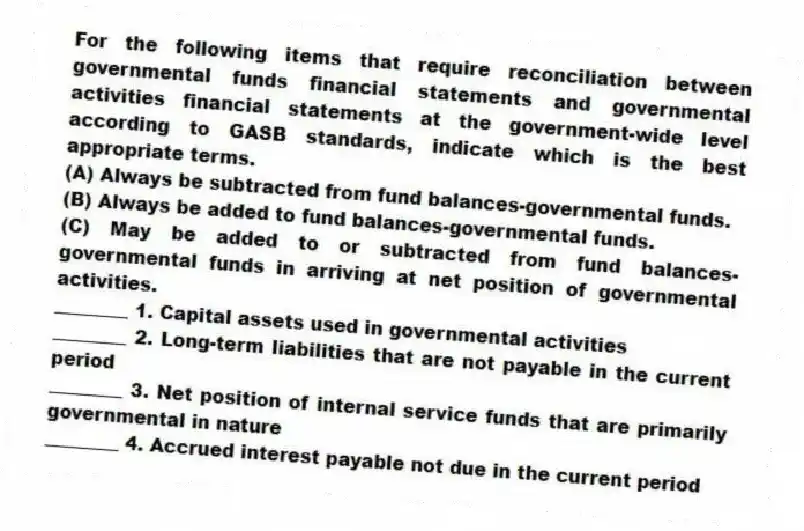 For the following items that require reconciliation between governmental funds financial statements and governmental activities financial statements at the government-wide level according to GASB standards, indicate which is the best appropriate terms.
(A) Always be subtracted from fund balances-governmental funds.
(B) Always be added to fund balances-governmental funds.
(C) May be added to or subtracted from fund balances-governmental funds in arriving at net position of governmental activities.
________ 1. Capital assets used in governmental activities
________ 2. Long-term liabilities that are not payable in the current period
________ 3. Net position of internal service funds that are primarily governmental in nature
________ 4. Accrued interest payable not due in the current period
