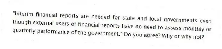 "Interim financial reports are needed for state and local governments even though external users of financial reports have no need to assess monthly or quarterly performance of the government." Do you agree? Why or why not?
