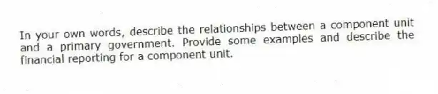 In your own words, describe the relationships between a component unit and a primary government. Provide some examples and describe the financial reporting for a component unit.
