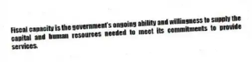 Fiscal capacity is the government's ongoing ability and willingness to supply the capital and human resources needed to meet its commitments to provide services.
