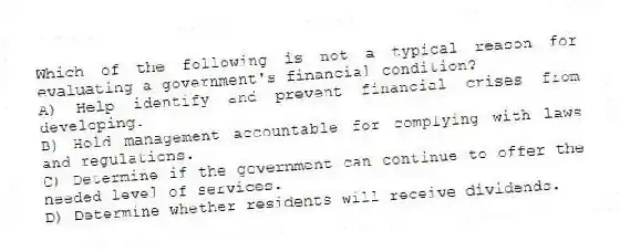 Which of the following is not a typical reason for evaluating a government's financial condition?
A) Help identify and prevent financial crises from developing.
B) Hold management accountable for complying with laws and regulations.
C) Determine if the government can continue to offer the needed level of services.
D) Determine whether residents will receive dividends.