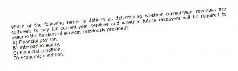 Which of the following terms is defined as determining whether current-year revenues are sufficient to pay for current-year services and whether future taxpayers will be required to assume the burdens of services previously provided?
A) Financial position.
B) Interperiod equity.
C) Financial condition.
D) Economic condition.
