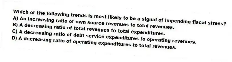Which of the following trends is most likely to be a signal of impending fiscal stress?
A) An increasing ratio of own source revenues to total revenues.
B) A decreasing ratio of total revenues to total expenditures.
C) A decreasing ratio of debt service expenditures to operating revenues.
D) A decreasing ratio of operating expenditures to total revenues.