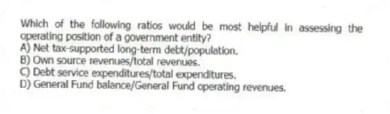 Which of the following ratios would be most helpful in assessing the operating position of a government entity?
A) Net tax-supported long-term debt/population.
B) Own source revenues/total revenues.
C) Debt service expenditures/total expenditures.
D) General Fund balance/General Fund operating revenues.