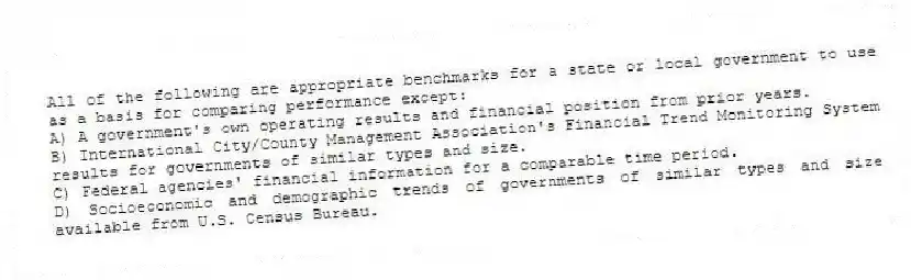 All of the following are appropriate benchmarks for a state or local government to use as a basis for comparing performance except:
A) A government's own operating results and financial position from prior years.
B) International City/County Management Association's Financial Trend Monitoring System results for governments of similar types and size.
C) Federal agencies' financial information for a comparable time period.
D) Socioeconomic and demographic trends of governments of similar types and size available from U.S. Census Bureau.