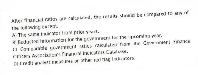 After financial ratios are calculated, the results should be compared to any of the following except:
A) The same indicator from prior years.
B) Budgeted information for the government for the upcoming year.
C) Comparable government ratios calculated from the Government Finance Officers Association's Financial Indicators Database.
D) Credit analyst measures or other red flag indicators.