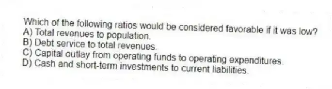 Which of the following ratios would be considered favorable if it was low?
A) Total revenues to population.
B) Debt service to total revenues.
C) Capital outlay from operating funds to operating expenditures.
D) Cash and short-term investments to current liabilities.