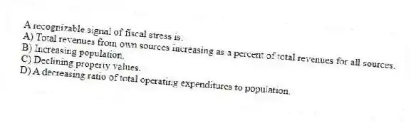 A recognizable signal of fiscal stress is:
A) Total revenues from own sources increasing as a percent of total revenues for all sources.
B) Increasing population.
C) Declining property values.
D) A decreasing ratio of total operating expenditures to population.