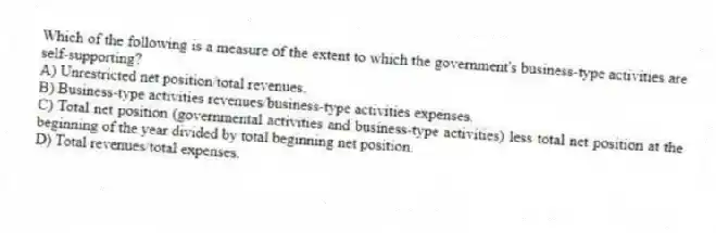 Which of the following is a measure of the extent to which the government's business-type activities are self-supporting?
A) Unrestricted net position/total revenues.
B) Business-type activities revenues/business-type activities expenses.
C) Total net position (governmental activities and business-type activities) less total net position at the beginning of the year divided by total beginning net position.
D) Total revenues/total expenses.