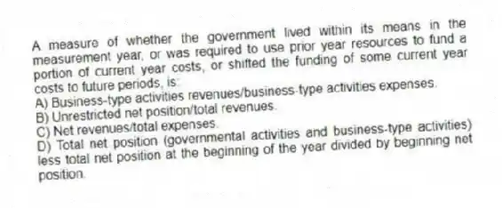 A measure of whether the government lived within its means in the measurement year, or was required to use prior year resources to fund a portion of current year costs, or shifted the funding of some current year costs to future periods, is:
A) Business-type activities revenues/business-type activities expenses.
B) Unrestricted net position/total revenues.
C) Net revenues/total expenses.
D) Total net position (governmental activities and business-type activities) less total net position at the beginning of the year divided by beginning net position.