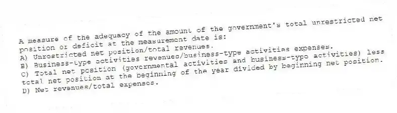 A measure of the adequacy of the amount of the government's total unrestricted net position or deficit at the measurement date is:
A) Unrestricted net position/total revenues.
B) Business-type activities revenues/business-type activities expenses.
C) Total net position (governmental activities and business-type activities) less total net position at the beginning of the year divided by beginning net position.
D) Net revenues/total expenses.