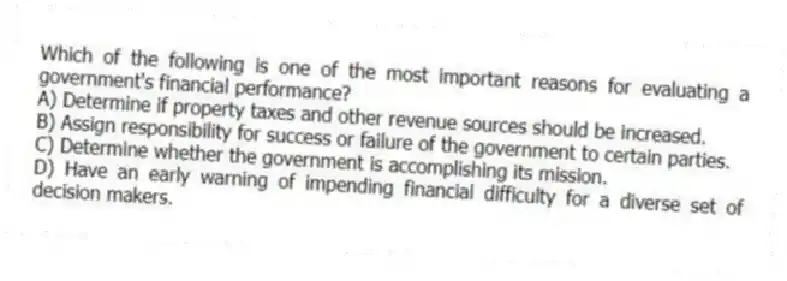 Which of the following is one of the most important reasons for evaluating a government's financial performance?
A) Determine if property taxes and other revenue sources should be increased.
B) Assign responsibility for success or failure of the government to certain parties.
C) Determine whether the government is accomplishing its mission.
D) Have an early warning of impending financial difficulty for a diverse set of decision makers.