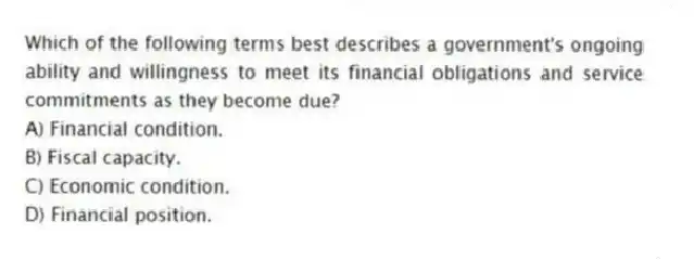 Which of the following terms best describes a government's ongoing ability and willingness to meet its financial obligations and service commitments as they become due?
A) Financial condition.
B) Fiscal capacity.
C) Economic condition.
D) Financial position.