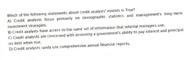 Which of the following statements about credit analysts' models is True?
A) Credit analysts focus primarily on demographic statistics and management's long-term investment strategies.
B) Credit analysts have access to the same set of information that internal managers use.
C) Credit analysts are concerned with assessing a government's ability to pay interest and principal on debt when due.
D) Credit analysts rarely use comprehensive annual financial reports.