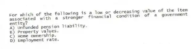 For which of the following is a low or decreasing value of the item associated with a stronger financial condition of a government entity?
A) Unfunded pension liability.
B) Property values.
C) Home ownership.
D) Employment rate.
