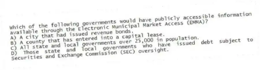 Which of the following governments would have publicly accessible information available through the Electronic Municipal Market Access (EMMA)?
A) A city that had issued revenue bonds.
B) A county that has entered into a capital lease.
C) All state and local governments over 25,000 in population.
D) Those state and local governments who have issued debt subject to Securities and Exchange Commission (SEC) oversight.