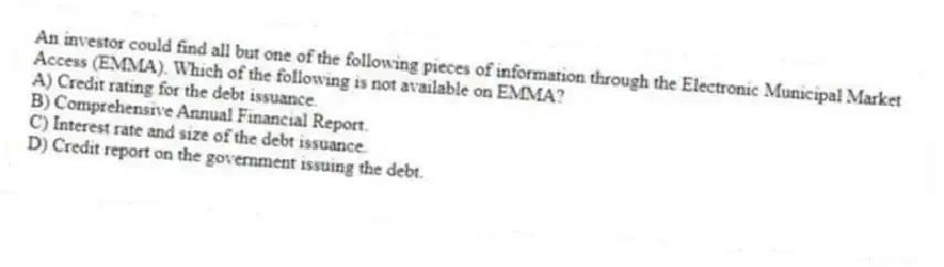 An investor could find all but one of the following pieces of information through the Electronic Municipal Market Access (EMMA). Which of the following is not available on EMMA?
A) Credit rating for the debt issuance.
B) Comprehensive Annual Financial Report.
C) Interest rate and size of the debt issuance.
D) Credit report on the government issuing the debt.