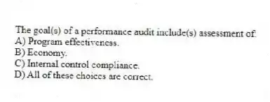 The goal(s) of a performance audit include(s) assessment of:
A) Program effectiveness.
B) Economy.
C) Internal control compliance.
D) All of these choices are correct.