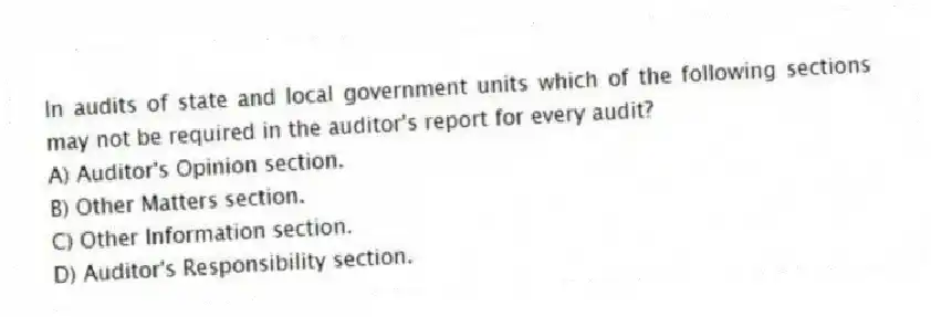 In audits of state and local government units which of the following sections may not be required in the auditor's report for every audit?
A) Auditor's Opinion section.
B) Other Matters section.
C) Other Information section.
D) Auditor's Responsibility section.