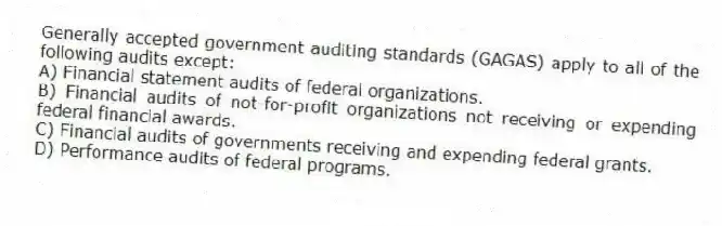 Generally accepted government auditing standards (GAGAS) apply to all of the following audits except:
A) Financial statement audits of federal organizations.
B) Financial audits of not-for-profit organizations not receiving or expending federal financial awards.
C) Financial audits of governments receiving and expending federal grants.
D) Performance audits of federal programs.