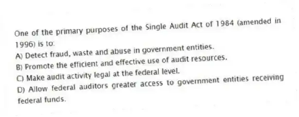 One of the primary purposes of the Single Audit Act of 1984 (amended in 1996) is to:
A) Detect fraud, waste and abuse in government entities.
B) Promote the efficient and effective use of audit resources.
C) Make audit activity legal at the federal level.
D) Allow federal auditors greater access to government entities receiving federal funds.